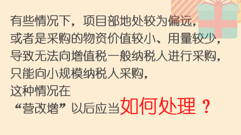 有些情況下，項目部地處較為偏遠，或者是采購的物資價值較小、用量較少，導致無法向增值稅一般納稅人進行采購，只能向小規模納稅人采購，這種情況在“營改增”以后應當如何處理？ 