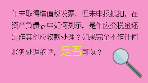 年末取得增值稅發票，但未申報抵扣，在資產負債表中如何列示，是作應交稅金還是作其他應收款處理？如果完全不作任何賬務處理的話，是否可以？ 