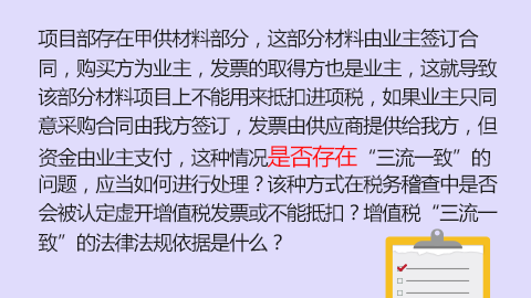 項目部存在甲供材料部分，這部分材料由業主簽訂合同，購買方為業主，發票的取得方也是業主，這就導致該部分材料項目上不能用來抵扣進項稅，如果業主只同意采購合同由我方簽訂，發票由供應商提供給我方，但資金由業主支付，這種情況是否存在“三流一致”的問題，應當如何進行處理？該種方式在稅務稽查中是否會被認定虛開增值稅發票或不能抵扣？增值稅“三流一致”的法律法規依據是什么？ 